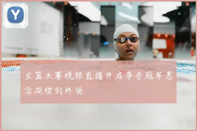 女篮决赛视频直播开启争夺冠军悬念延续到终场