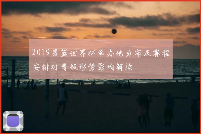 2019男篮世界杯举办地分布及赛程安排对晋级形势影响解读
