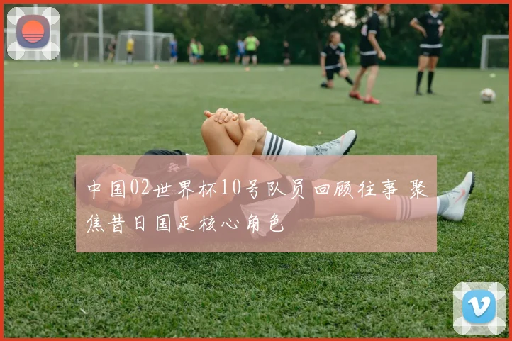 中国02世界杯10号队员回顾往事 聚焦昔日国足核心角色
