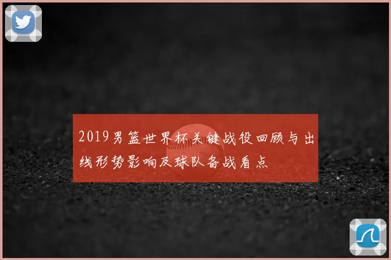 2019男篮世界杯关键战役回顾与出线形势影响及球队备战看点