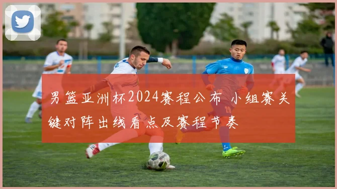 男篮亚洲杯2024赛程公布 小组赛关键对阵出线看点及赛程节奏