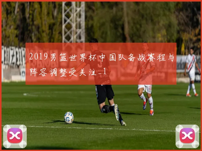 2019男篮世界杯中国队备战赛程与阵容调整受关注_1