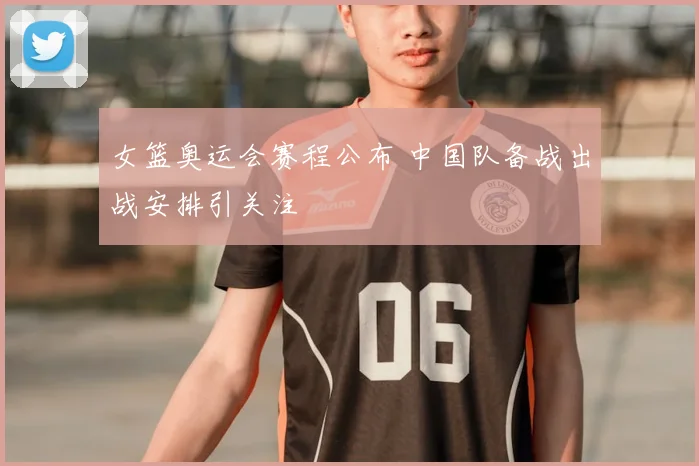 女篮奥运会赛程公布 中国队备战出战安排引关注