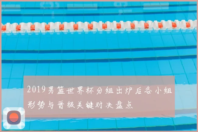 2019男篮世界杯分组出炉后各小组形势与晋级关键对决盘点