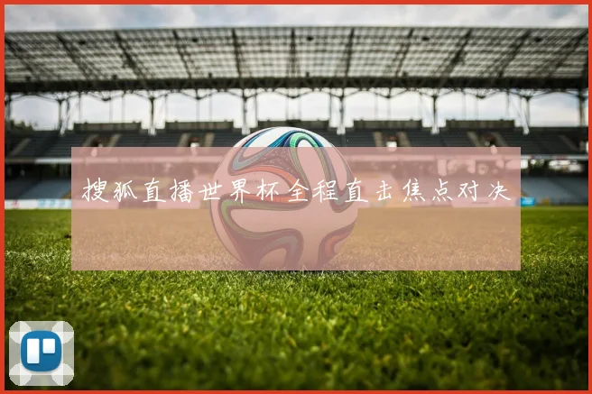 搜狐直播世界杯全程直击焦点对决