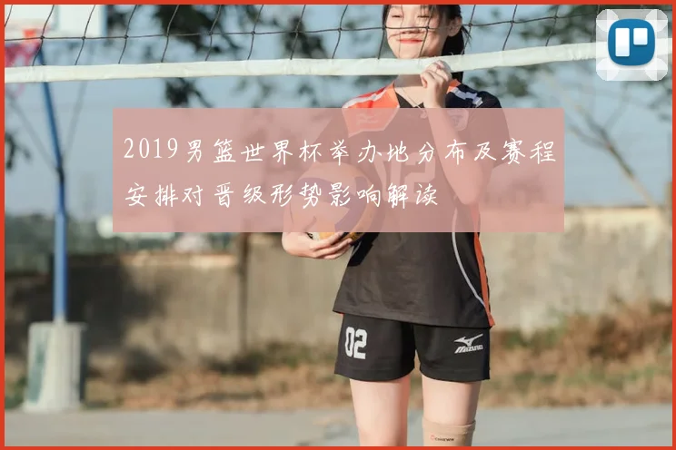 2019男篮世界杯举办地分布及赛程安排对晋级形势影响解读