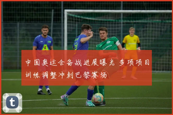 中国奥运会备战进展曝光 多项项目训练调整冲刺巴黎赛场