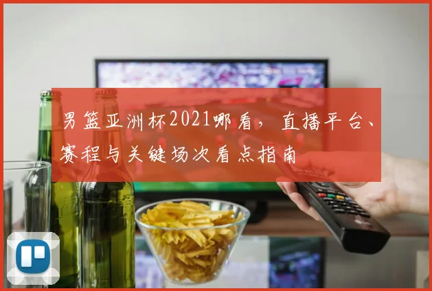 男篮亚洲杯2021哪看,直播平台、赛程与关键场次看点指南