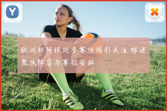 欧洲杯阿根廷参赛传闻引关注 球迷聚焦阵容与赛程安排