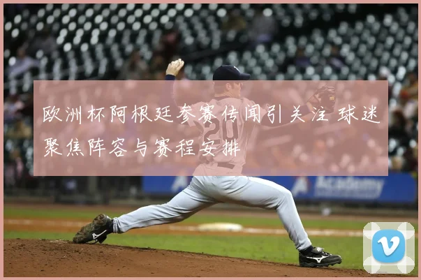 欧洲杯阿根廷参赛传闻引关注 球迷聚焦阵容与赛程安排