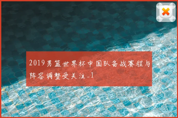 2019男篮世界杯中国队备战赛程与阵容调整受关注_1