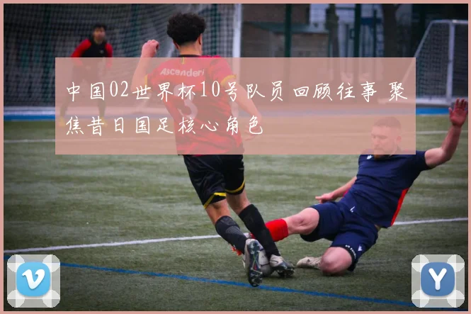 中国02世界杯10号队员回顾往事 聚焦昔日国足核心角色
