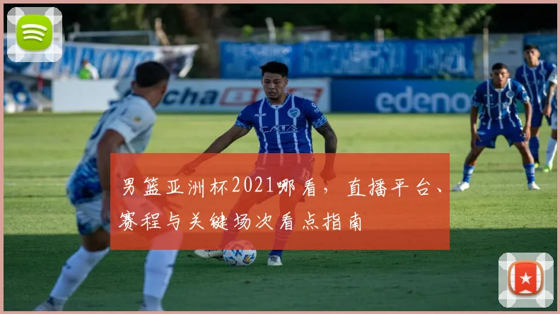 男篮亚洲杯2021哪看，直播平台、赛程与关键场次看点指南