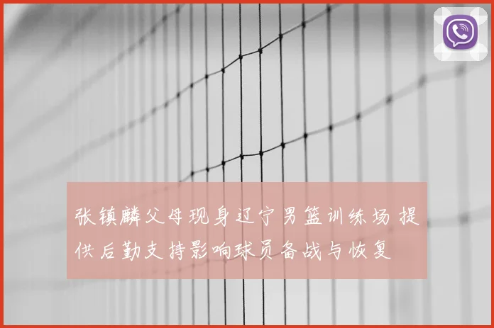 张镇麟父母现身辽宁男篮训练场 提供后勤支持影响球员备战与恢复