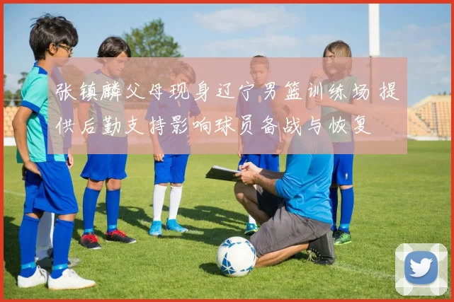 张镇麟父母现身辽宁男篮训练场 提供后勤支持影响球员备战与恢复
