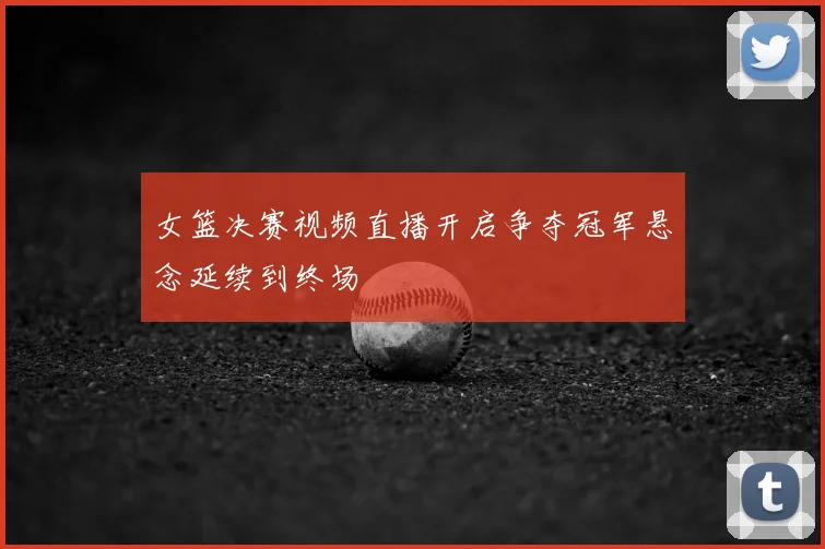 女篮决赛视频直播开启争夺冠军悬念延续到终场