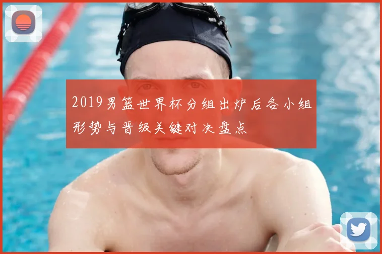 2019男篮世界杯分组出炉后各小组形势与晋级关键对决盘点