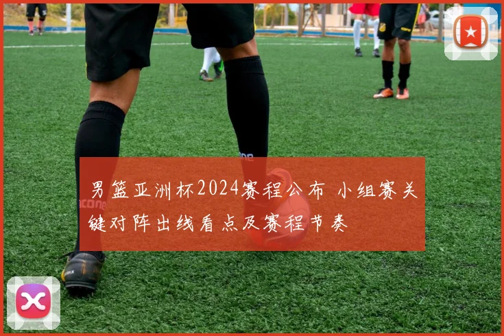 男篮亚洲杯2024赛程公布 小组赛关键对阵出线看点及赛程节奏