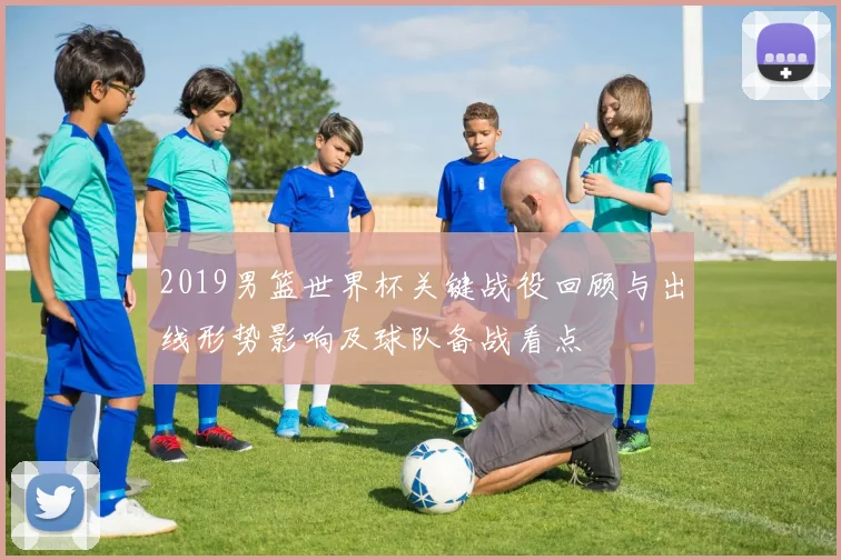 2019男篮世界杯关键战役回顾与出线形势影响及球队备战看点