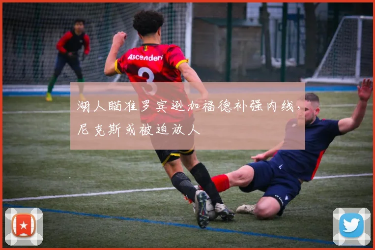 湖人瞄准罗宾逊加福德补强内线,尼克斯或被迫放人