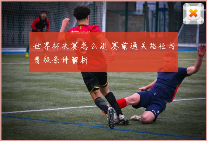 世界杯决赛怎么进 赛前通关路径与晋级条件解析