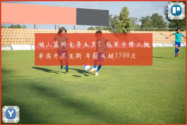湖人篮网竞争米罗！冠军中锋大概率离开尼克斯 年薪或超1500万