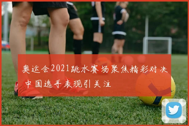 奥运会2021跳水赛场聚焦精彩对决 中国选手表现引关注