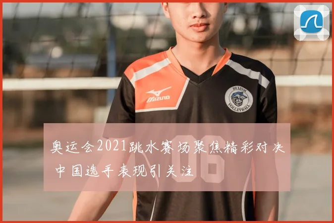 奥运会2021跳水赛场聚焦精彩对决 中国选手表现引关注
