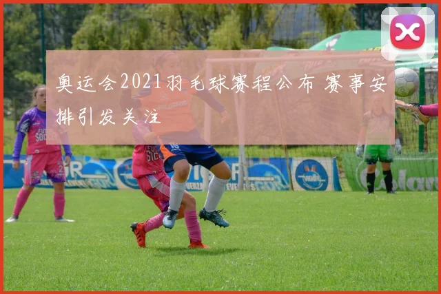 奥运会2021羽毛球赛程公布 赛事安排引发关注