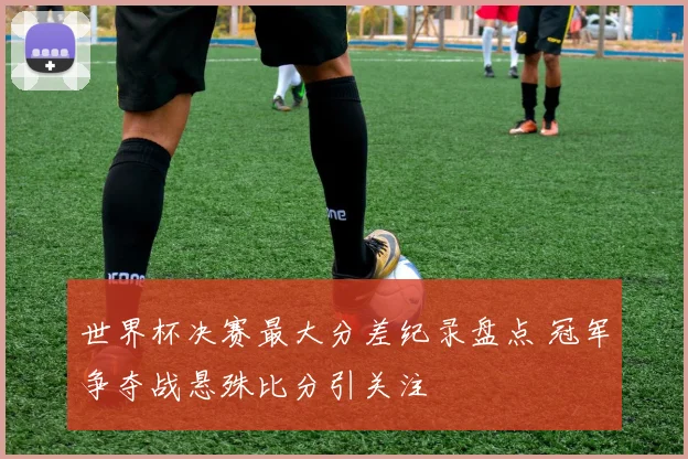 世界杯决赛最大分差纪录盘点 冠军争夺战悬殊比分引关注
