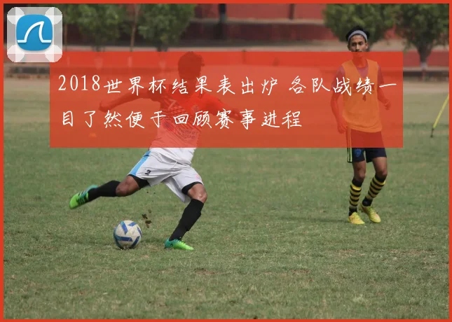 2018世界杯结果表出炉 各队战绩一目了然便于回顾赛事进程