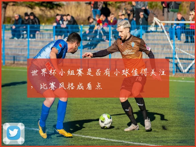 世界杯小组赛是否有小球值得关注,比赛风格成看点