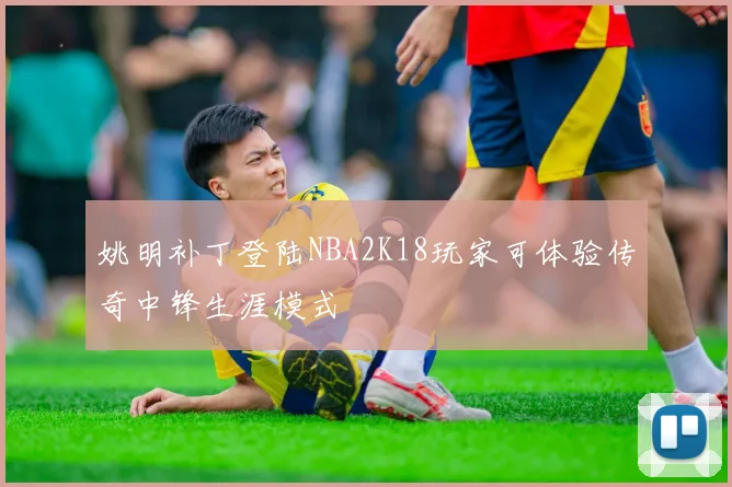 姚明补丁登陆NBA2K18玩家可体验传奇中锋生涯模式