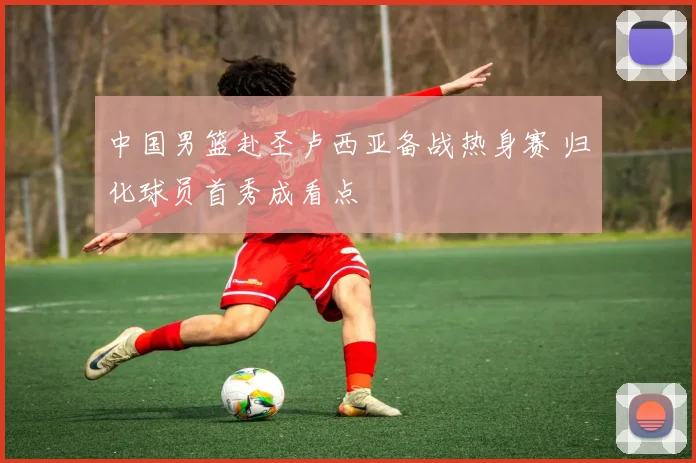 中国男篮赴圣卢西亚备战热身赛 归化球员首秀成看点