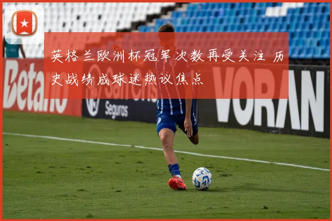 英格兰欧洲杯冠军次数再受关注 历史战绩成球迷热议焦点