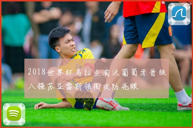 2018世界杯乌拉圭淘汰葡萄牙晋级八强苏亚雷斯领衔攻防亮眼