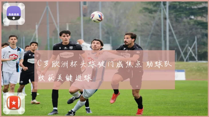 C罗欧洲杯头球破门成焦点 助球队收获关键进球