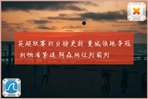 英超联赛积分榜更新 曼城领跑争冠 利物浦紧追 阿森纳位列前列