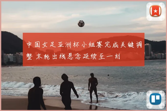 中国女足亚洲杯小组赛完成关键调整 末轮出线悬念延续至一刻