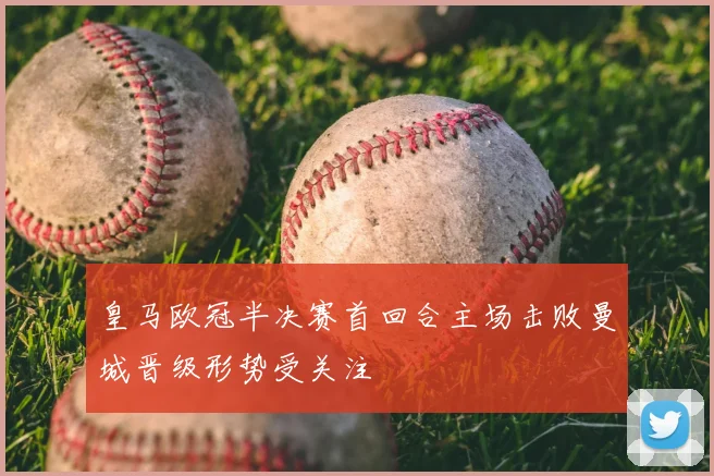 皇马欧冠半决赛首回合主场击败曼城晋级形势受关注