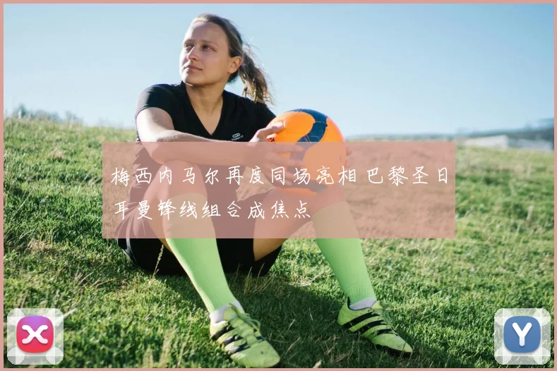 梅西内马尔再度同场亮相 巴黎圣日耳曼锋线组合成焦点