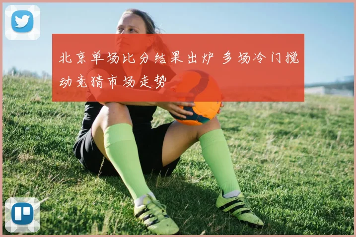 北京单场比分结果出炉 多场冷门搅动竞猜市场走势