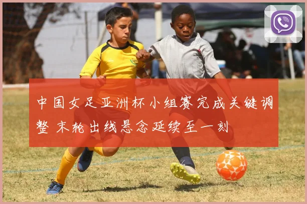 中国女足亚洲杯小组赛完成关键调整 末轮出线悬念延续至一刻