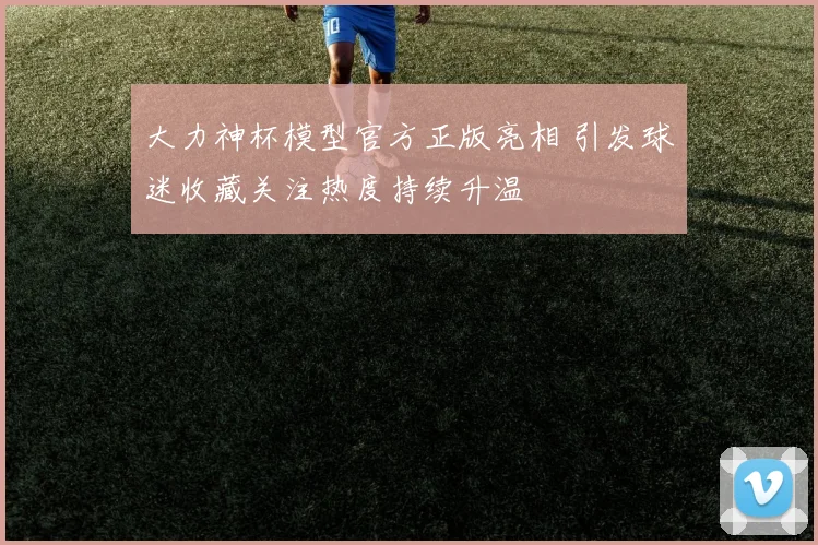 大力神杯模型官方正版亮相 引发球迷收藏关注热度持续升温