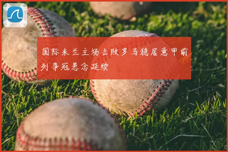 国际米兰主场击败罗马稳居意甲前列争冠悬念延续