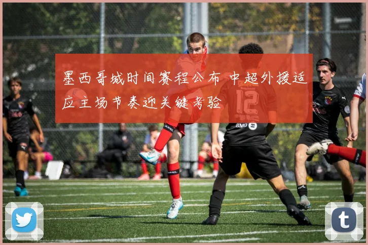 墨西哥城时间赛程公布 中超外援适应主场节奏迎关键考验