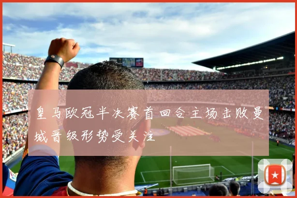 皇马欧冠半决赛首回合主场击败曼城晋级形势受关注