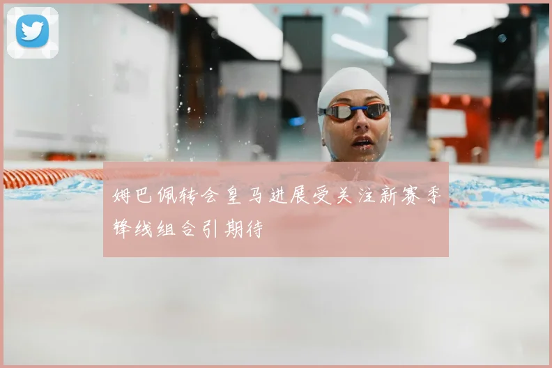 姆巴佩转会皇马进展受关注新赛季锋线组合引期待
