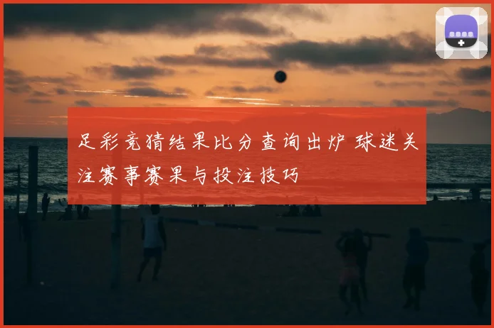 足彩竞猜结果比分查询出炉 球迷关注赛事赛果与投注技巧