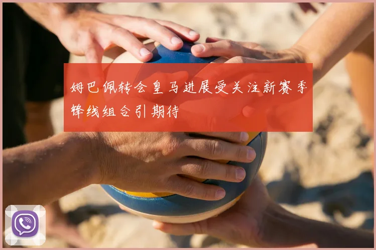 姆巴佩转会皇马进展受关注新赛季锋线组合引期待